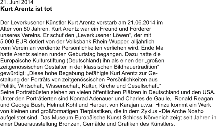 21. Juni 2014 Kurt Arentz ist tot  Der Leverkusener Künstler Kurt Arentz verstarb am 21.06.2014 im Alter von 80 Jahren. Kurt Arentz war ein Freund und Förderer  unseres Vereins. Er schuf den „Leverkusener Löwen“, der mit 5.000 EUR dotiert von der Volksbank Rhein-Wupper, alljährlich  vom Verein an verdiente Persönlichkeiten verliehen wird. Ende Mai  hatte Arentz seinen runden Geburtstag begangen. Dazu hatte die  Europäische Kulturstiftung (Deutschland) ihn als einen der „großen  zeitgenössischen Gestalter in der klassischen Bildhauertradition“  gewürdigt: „Diese hohe Begabung befähigte Kurt Arentz zur Ge- staltung der Porträts von zeitgenössischen Persönlichkeiten aus  Politik, Wirtschaft, Wissenschaft, Kultur, Kirche und Gesellschaft.“  Seine Porträtbüsten stehen an vielen öffentlichen Plätzen in Deutschland und den USA.  Unter den Porträtierten sind Konrad Adenauer und Charles de Gaulle,  Ronald Reagan  und George Bush, Helmut Kohl und Herbert von Karajan u.v.a. Hinzu kommt ein Werk  von kleinen und großformatigen Tierplastiken, die in dem Zyklus «Die Arche Noah»  aufgelistet sind. Das Museum Europäische Kunst Schloss Nörvenich zeigt seit Jahren in  einer Dauerausstellung Bronzen, Gemälde und Grafiken des Künstlers.